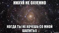 нихуя не охуенно когда ты не хочешь со мной шалить((