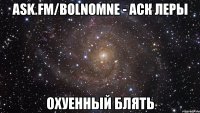 ask.fm/bolnomne - аск леры охуенный блять