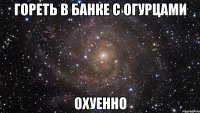 гореть в банке с огурцами охуенно