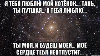 я тебя люблю мой котёнок.... тань, ты лутшая... я тебя люблю... ты моя, и будеш моей... моё сердце тебя неотпустит...