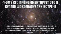 1-ому кто прокомментирует это я куплю шоколадку при встрече 2-ому человеку напишу "я люблю тебя" на странице. 3-тьему я отвечу на какие-либо 3 вопроса. 4-того я я возьму аватар и поставлю к себе на 1 день. 5-ым я погуляю 6-ому скажу кого я люблю.