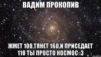 вадим прокопив жмет 100,тянет 160,и приседает 110 ты просто космос :з