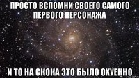 просто вспомни своего самого первого персонажа и то на скока это было охуенно