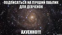 подписаться на лучший паблик для девченок ахуенно!!!