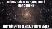 прошу вас не кидайте свой половинки потомучто я иза этого умер