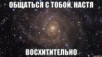 общаться с тобой, настя восхитительно