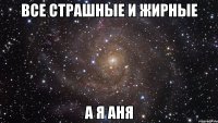 все страшные и жирные а я аня