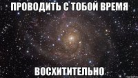 проводить с тобой время восхитительно