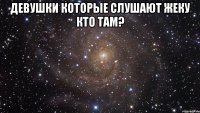 девушки которые слушают жеку кто там? 