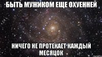 быть мужиком еще охуенней ничего не протекает каждый месяцок