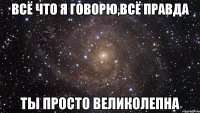 всё что я говорю,всё правда ты просто великолепна