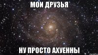 мои друзья ну просто ахуенны