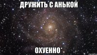 дружить с анькой охуенно*