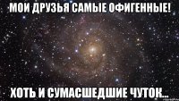 мои друзья самые офигенные! хоть и сумасшедшие чуток...