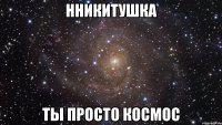 нникитушка ты просто космос