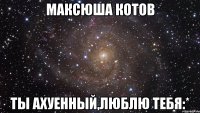 максюша котов ты ахуенный,люблю тебя:*