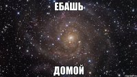 ебашь домой