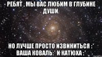 ребят , мы вас любим в глубине души. но лучше просто извиниться :* ваша коваль:* и катюха :*