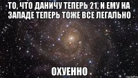 то, что даничу теперь 21, и ему на западе теперь тоже все легально охуенно