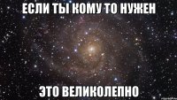 если ты кому то нужен это великолепно