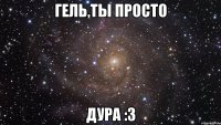 гель,ты просто дура :3