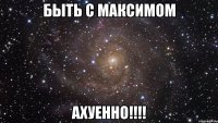 быть с максимом ахуенно!!!