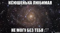 ксюшенька любимая не могу без тебя :***