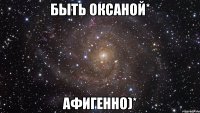 быть оксаной* афигенно)*