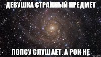 девушка странный предмет попсу слушает, а рок не