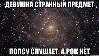 девушка странный предмет попсу слушает, а рок нет