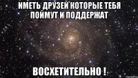 иметь друзей которые тебя поймут и поддержат восхетительно !