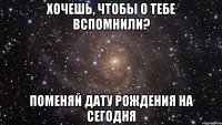 хочешь, чтобы о тебе вспомнили? поменяй дату рождения на сегодня