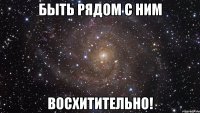 быть рядом с ним восхитительно!