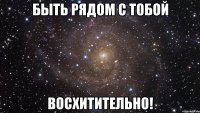 быть рядом с тобой восхитительно!