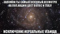 запомни:ты самый охуенный,несмотря на пол,нацию,цвет волос и глаз! исключение:нереальные уёбища