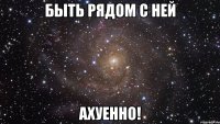 быть рядом с ней ахуенно!