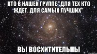 кто в нашей группе "для тех кто ждет. для самых лучших" вы восхитительны