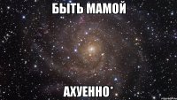 быть мамой ахуенно*