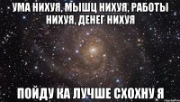 ума нихуя, мышц нихуя, работы нихуя, денег нихуя пойду ка лучше схохну я