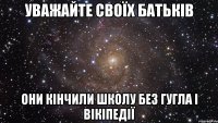 уважайте своїх батьків они кінчили школу без гугла і вікіпедії