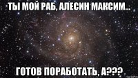 ты мой раб, алесин максим... готов поработать, а???