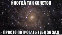 иногда так хочется просто потрогать тебя за зад