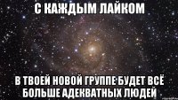 с каждым лайком в твоей новой группе будет всё больше адекватных людей