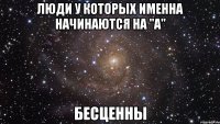 люди у которых именна начинаются на "а" бесценны