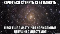 хочеться стереть себе память и все еще думать, что нормальные девушки существуют