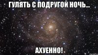 гулять с подругой ночь... ахуенно!