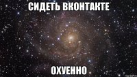 сидеть вконтакте охуенно