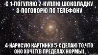 с 1-погуляю 2-куплю шоколадку 3-поговорю по телефону 4-нарисую картинку 5-сделаю то,что оно хочет(в пределах нормы)