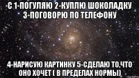 с 1-погуляю 2-куплю шоколадку 3-поговорю по телефону 4-нарисую картинку 5-сделаю то,что оно хочет ( в пределах нормы)