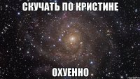 скучать по кристине охуенно